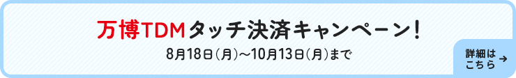 万博TDMタッチ決済キャンペーン!8月18日(月)~10月13日(月)まで 詳細はこちら→